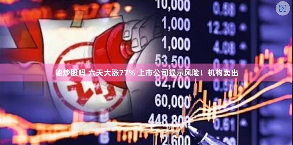能炒股吗 六天大涨77% 上市公司提示风险!机构卖出