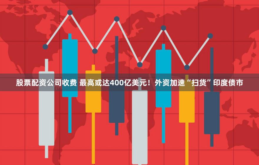 股票配资公司收费 最高或达400亿美元!外资加速“扫货”印度债市