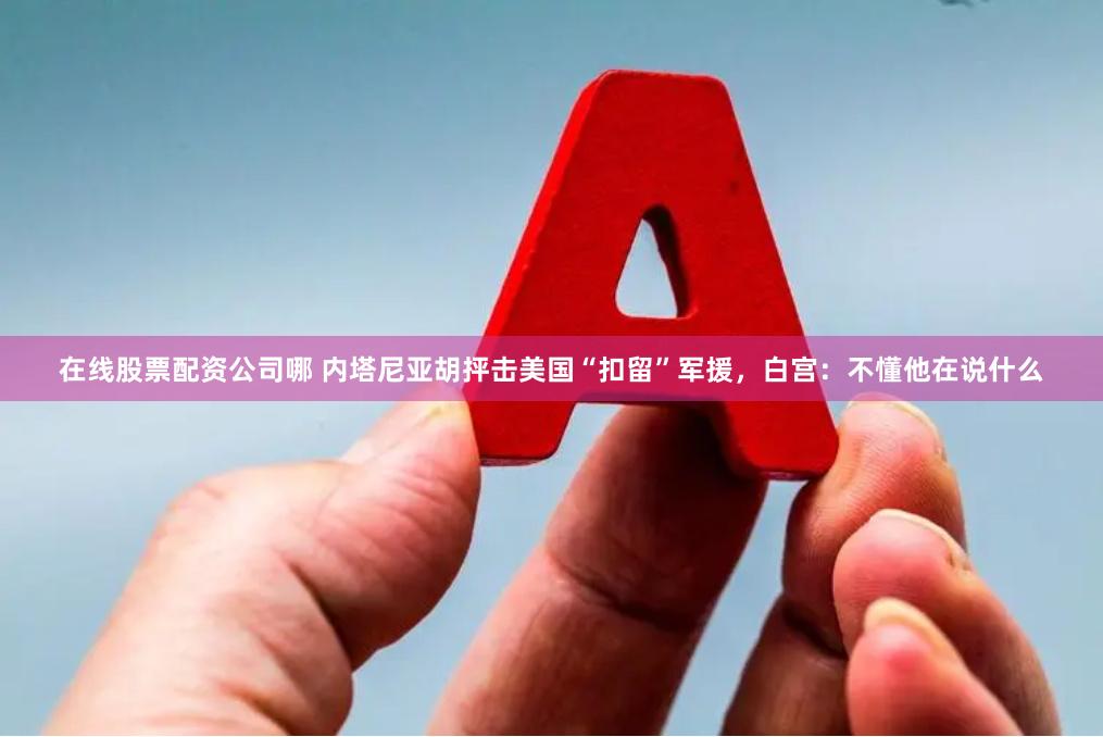 在线股票配资公司哪 内塔尼亚胡抨击美国“扣留”军援,白宫:不懂他在说什么