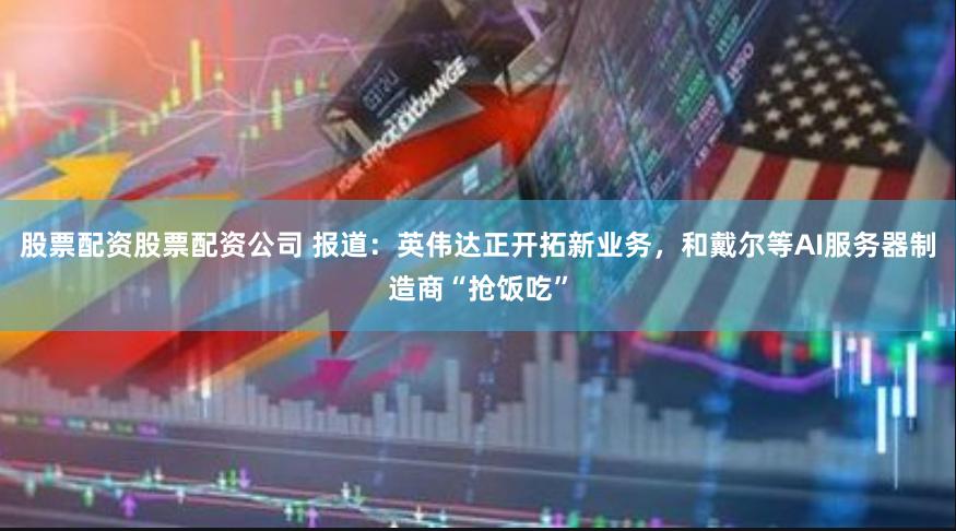 股票配资股票配资公司 报道:英伟达正开拓新业务,和戴尔等AI服务器制造商“抢饭吃”