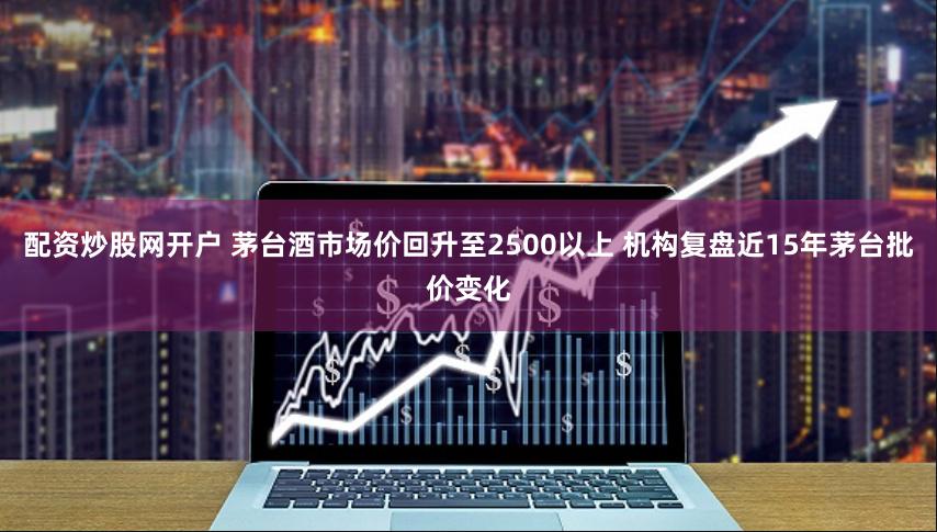 配资炒股网开户 茅台酒市场价回升至2500以上 机构复盘近15年茅台批价变化