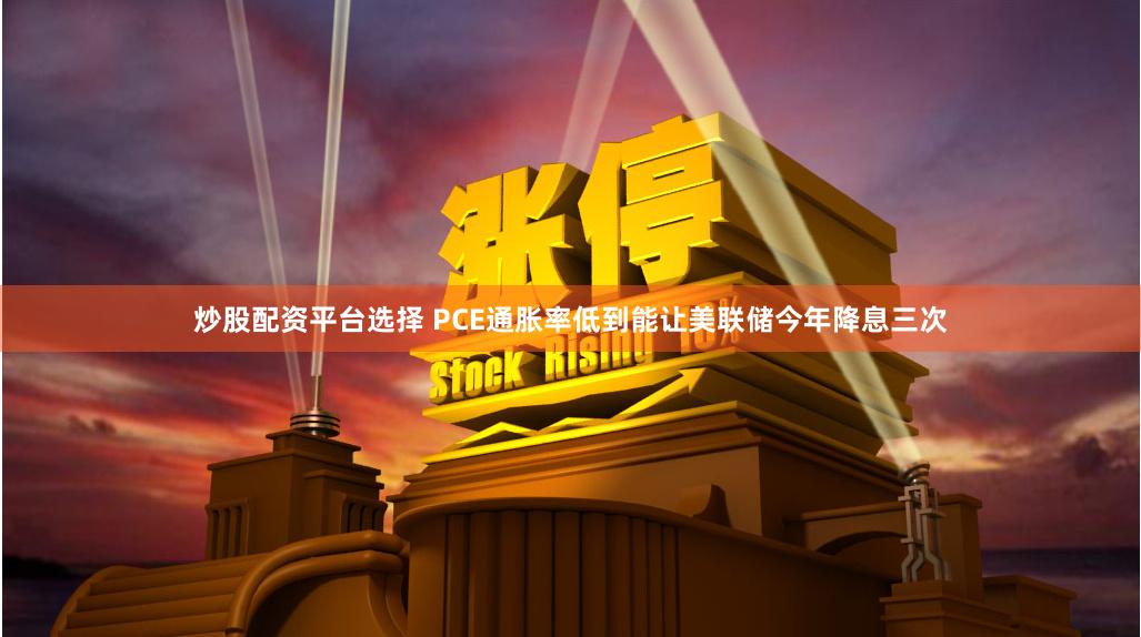 炒股配资平台选择 PCE通胀率低到能让美联储今年降息三次