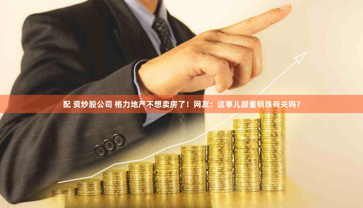 配 资炒股公司 格力地产不想卖房了!网友:这事儿跟董明珠有关吗?