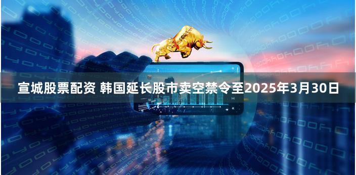 宣城股票配资 韩国延长股市卖空禁令至2025年3月30日