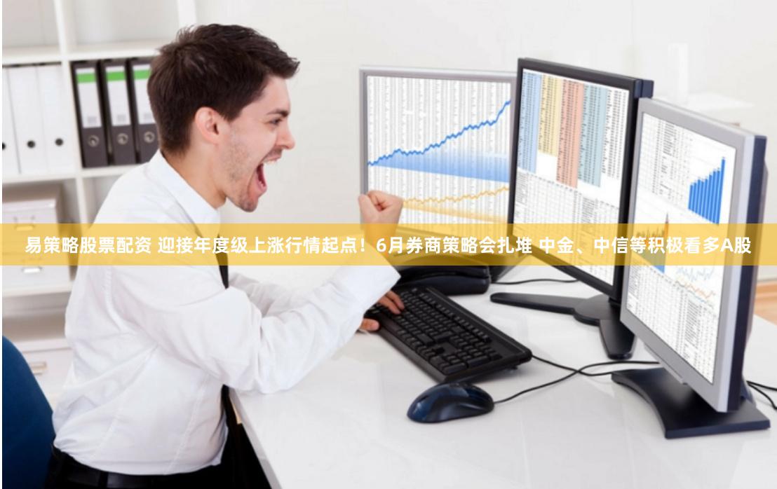 易策略股票配资 迎接年度级上涨行情起点!6月券商策略会扎堆 中金、中信等积极看多A股