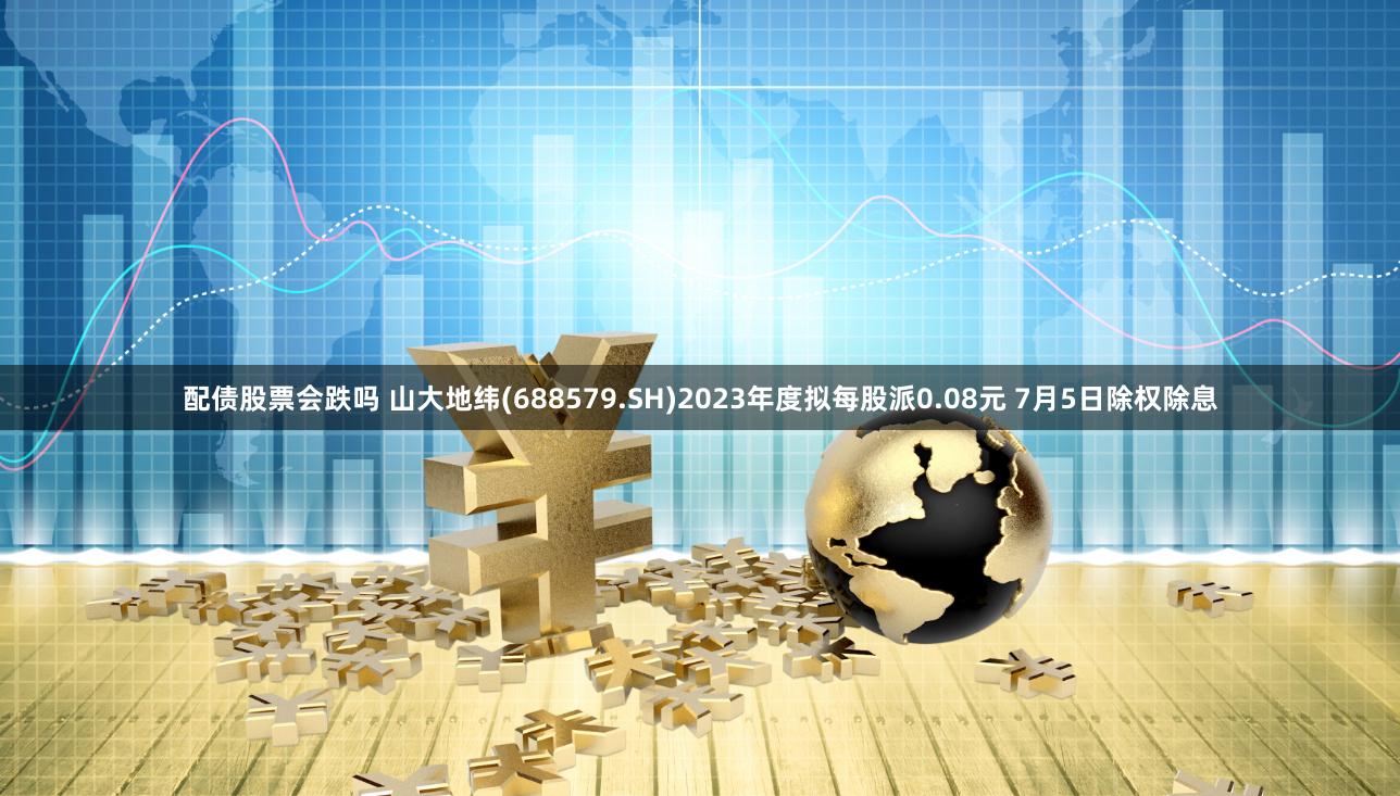 配债股票会跌吗 山大地纬(688579.SH)2023年度拟每股派0.08元 7月5日除权除息