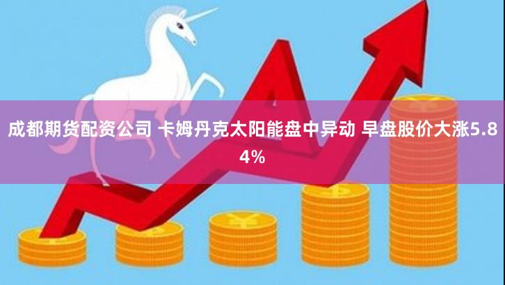 成都期货配资公司 卡姆丹克太阳能盘中异动 早盘股价大涨5.84%