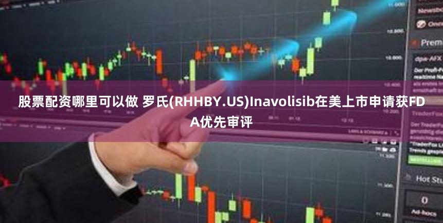 股票配资哪里可以做 罗氏(RHHBY.US)Inavolisib在美上市申请获FDA优先审评
