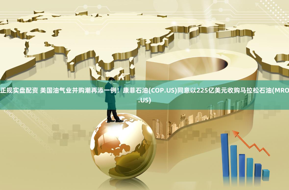 正规实盘配资 美国油气业并购潮再添一例!康菲石油(COP.US)同意以225亿美元收购马拉松石油(MRO.US)
