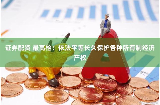 证券配资 最高检:依法平等长久保护各种所有制经济产权