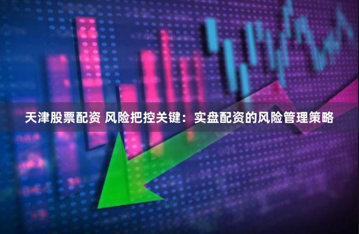 天津股票配资 风险把控关键:实盘配资的风险管理策略