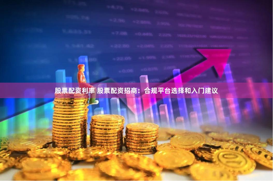 股票配资利率 股票配资招商:合规平台选择和入门建议