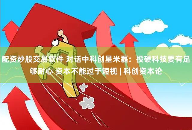 配资炒股交易软件 对话中科创星米磊:投硬科技要有足够耐心 资本不能过于短视 | 科创资本论