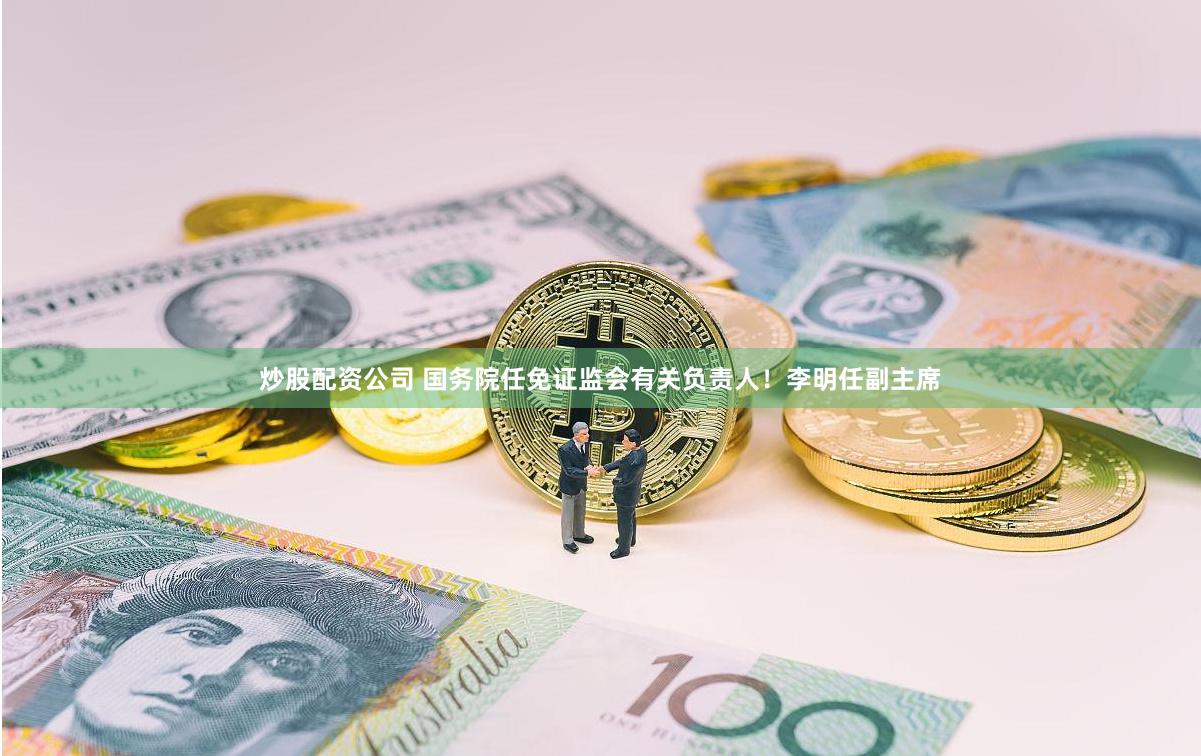 炒股配资公司 国务院任免证监会有关负责人!李明任副主席