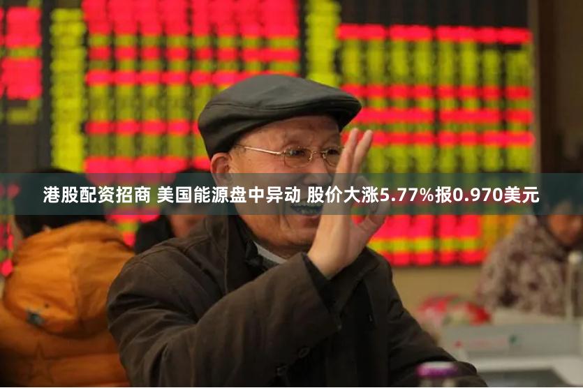 港股配资招商 美国能源盘中异动 股价大涨5.77%报0.970美元