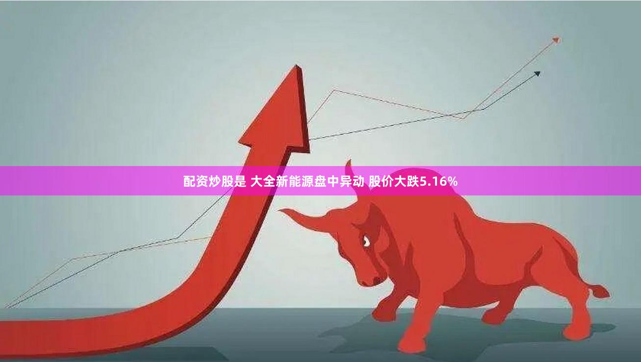 配资炒股是 大全新能源盘中异动 股价大跌5.16%