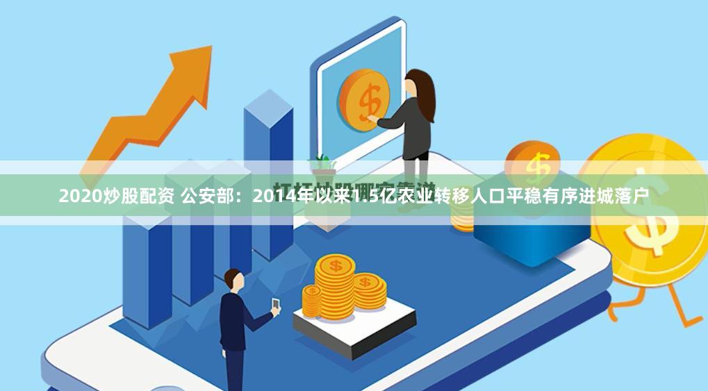 2020炒股配资 公安部:2014年以来1.5亿农业转移人口平稳有序进城落户