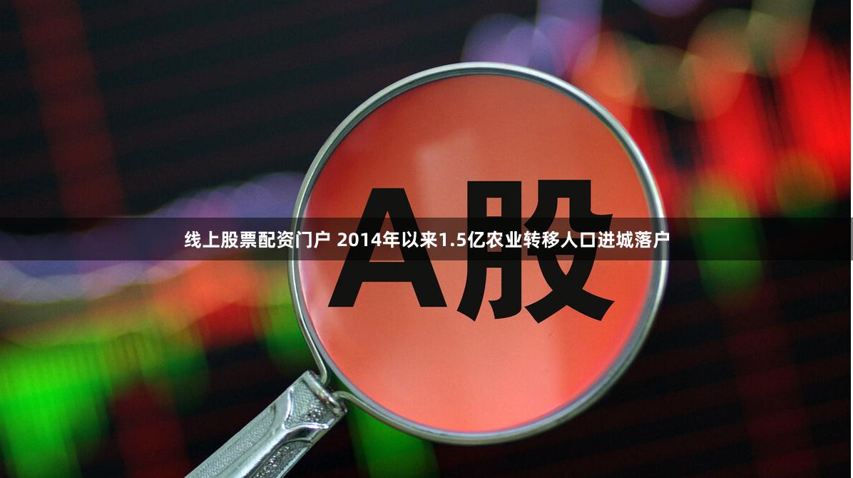 线上股票配资门户 2014年以来1.5亿农业转移人口进城落户