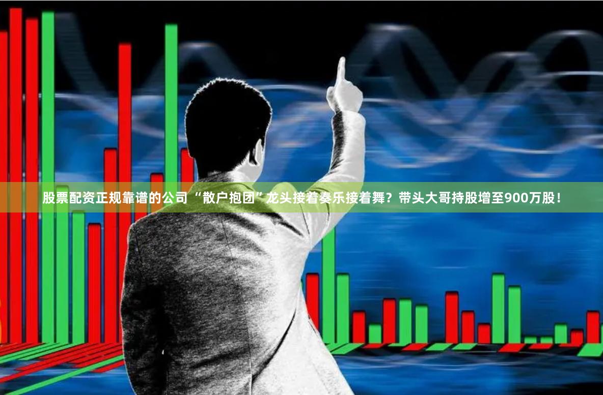 股票配资正规靠谱的公司 “散户抱团”龙头接着奏乐接着舞?带头大哥持股增至900万股!