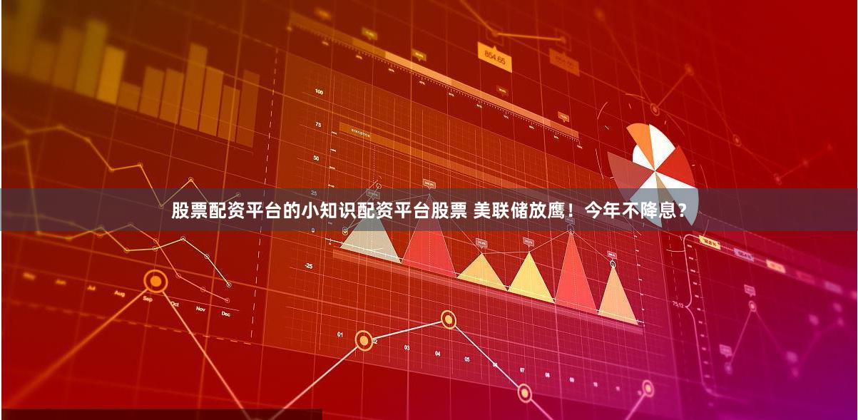 股票配资平台的小知识配资平台股票 美联储放鹰!今年不降息?