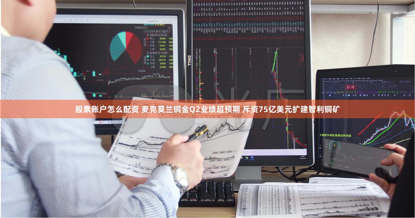 股票账户怎么配资 麦克莫兰铜金Q2业绩超预期 斥资75亿美元扩建智利铜矿