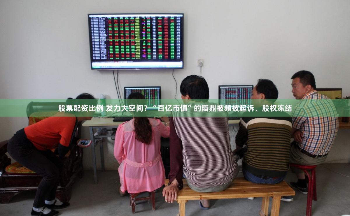 股票配资比例 发力大空间?“百亿市值”的瓣鼎被频被起诉、股权冻结