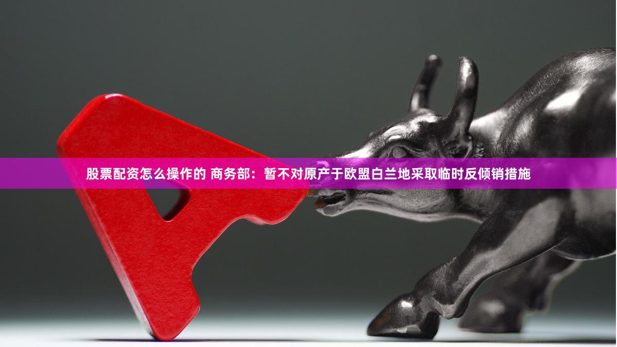 股票配资怎么操作的 商务部:暂不对原产于欧盟白兰地采取临时反倾销措施