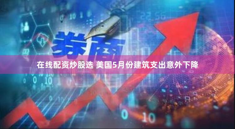 在线配资炒股选 美国5月份建筑支出意外下降