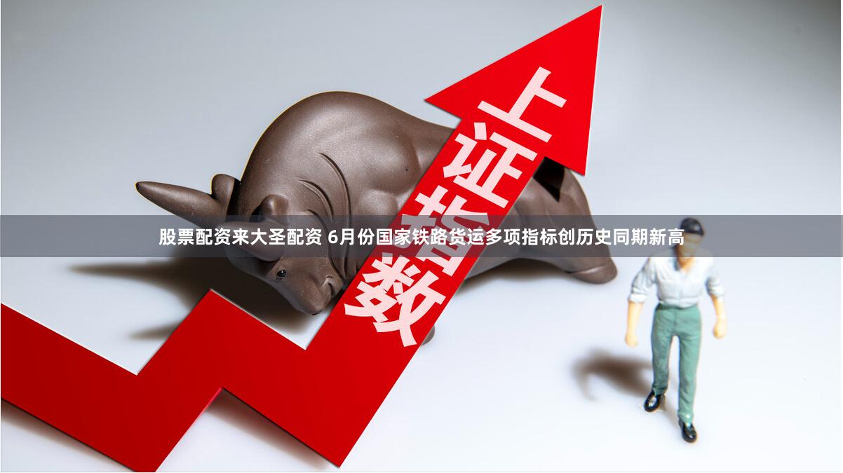 股票配资来大圣配资 6月份国家铁路货运多项指标创历史同期新高