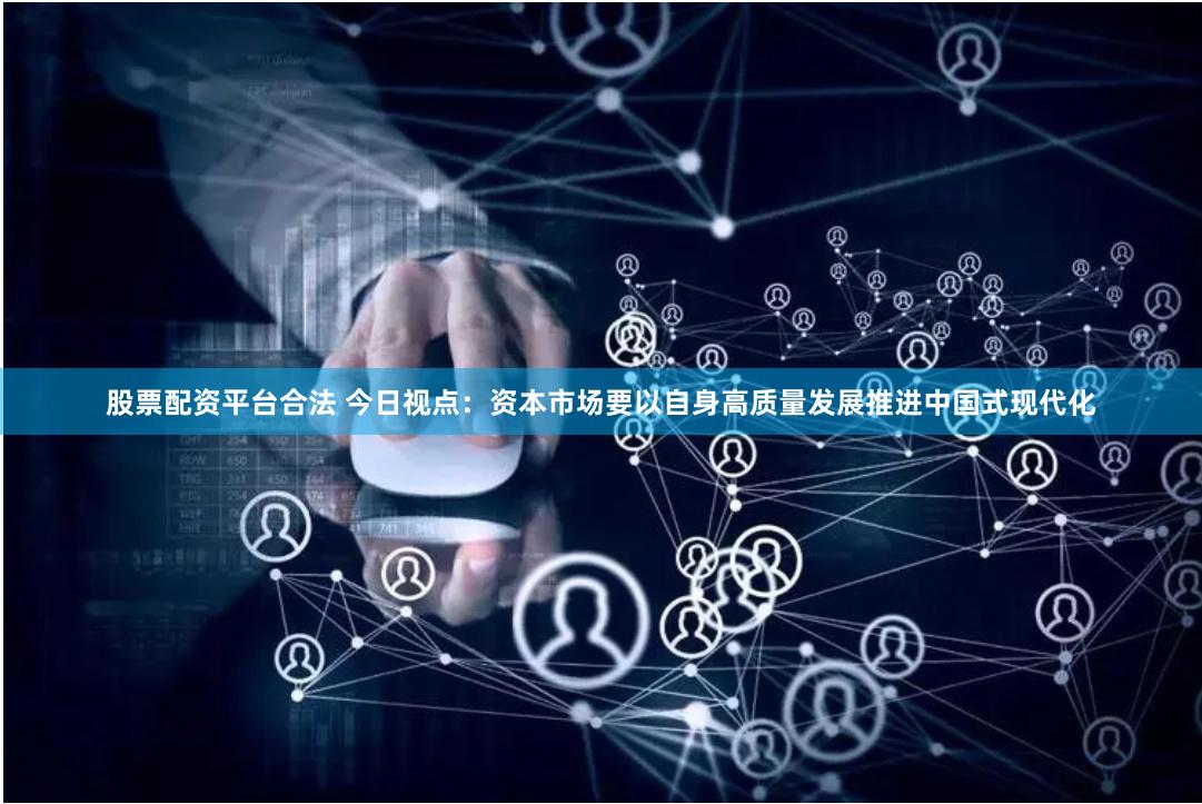股票配资平台合法 今日视点:资本市场要以自身高质量发展推进中国式现代化