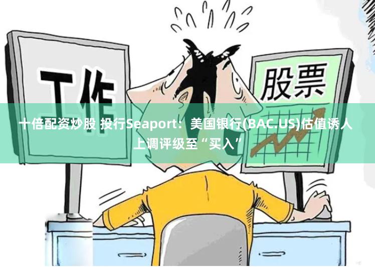 十倍配资炒股 投行Seaport:美国银行(BAC.US)估值诱人 上调评级至“买入”