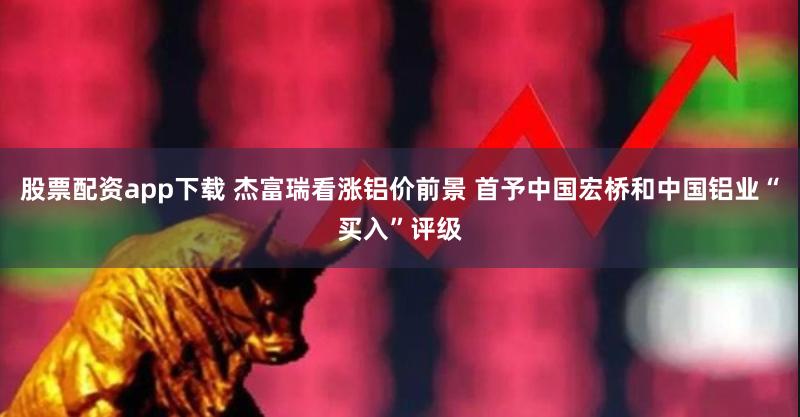 股票配资app下载 杰富瑞看涨铝价前景 首予中国宏桥和中国铝业“买入”评级