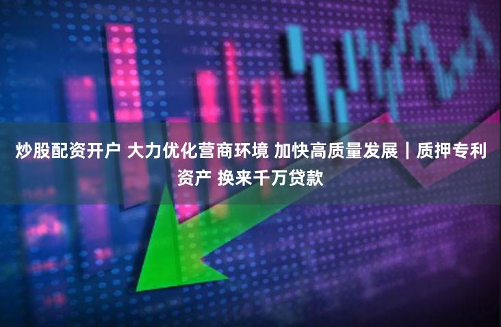 炒股配资开户 大力优化营商环境 加快高质量发展|质押专利资产 换来千万贷款