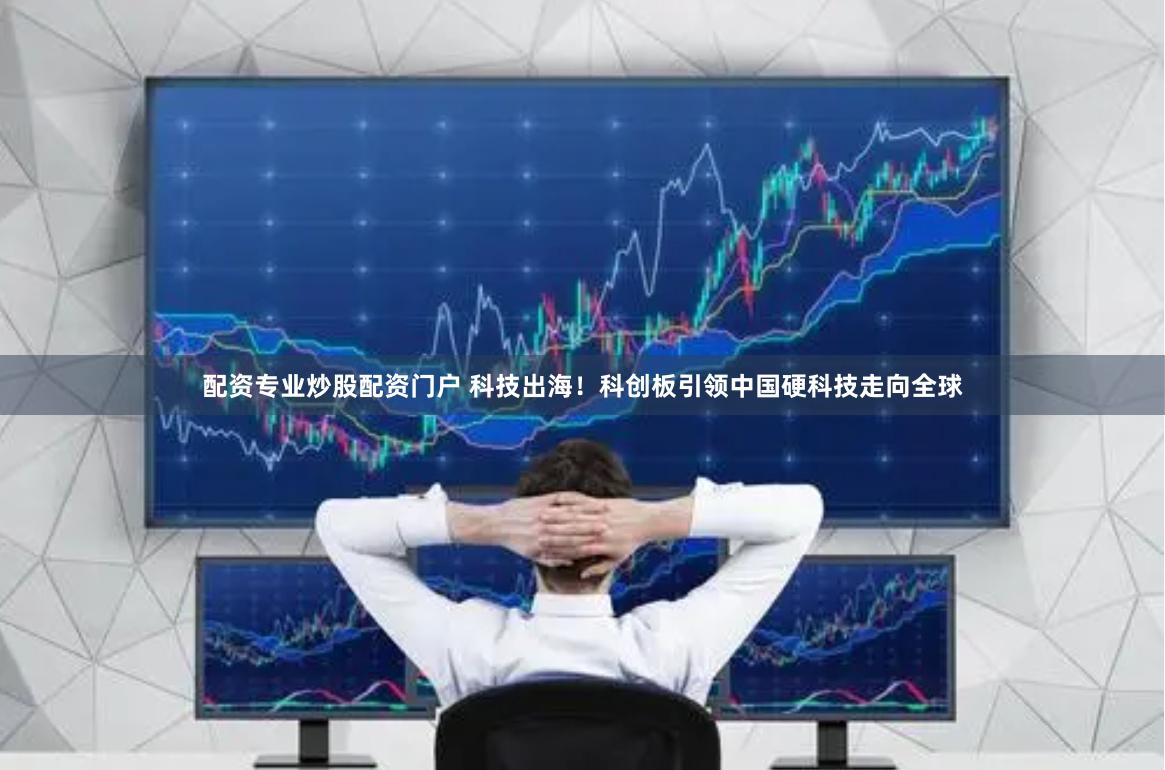 配资专业炒股配资门户 科技出海!科创板引领中国硬科技走向全球