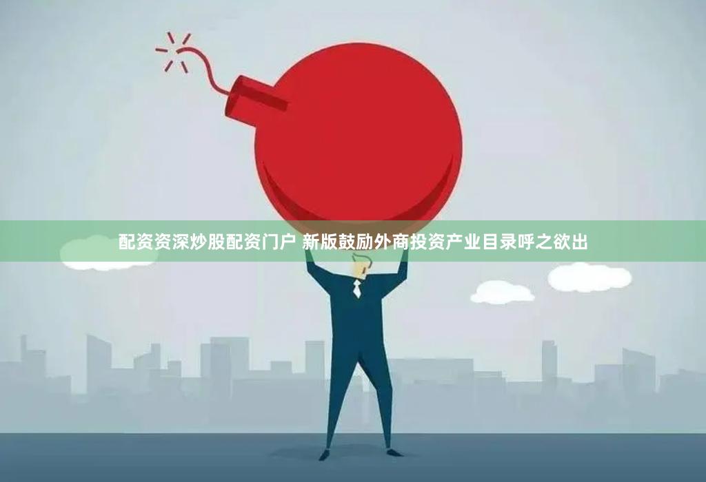 配资资深炒股配资门户 新版鼓励外商投资产业目录呼之欲出