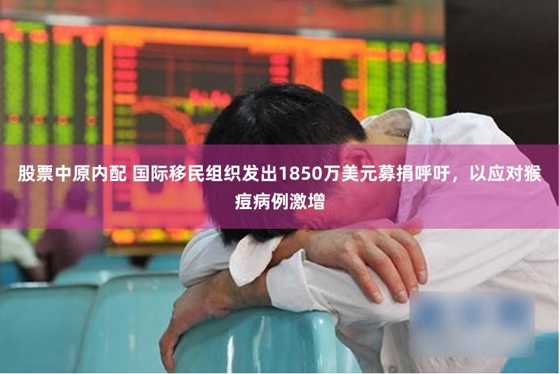 股票中原内配 国际移民组织发出1850万美元募捐呼吁,以应对猴痘病例激增
