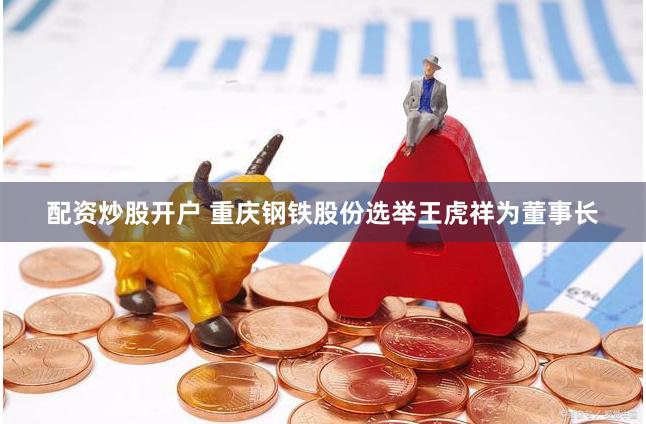 配资炒股开户 重庆钢铁股份选举王虎祥为董事长