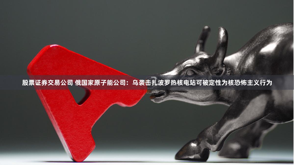 股票证券交易公司 俄国家原子能公司:乌袭击扎波罗热核电站可被定性为核恐怖主义行为