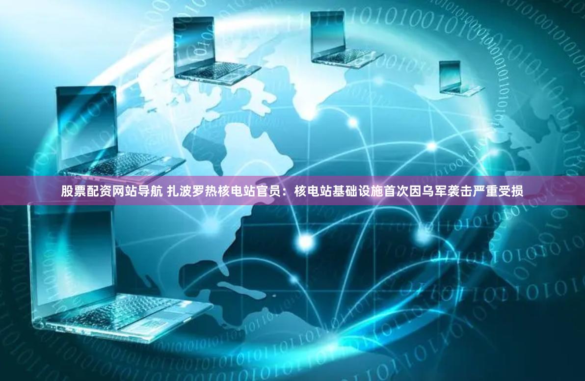 股票配资网站导航 扎波罗热核电站官员:核电站基础设施首次因乌军袭击严重受损