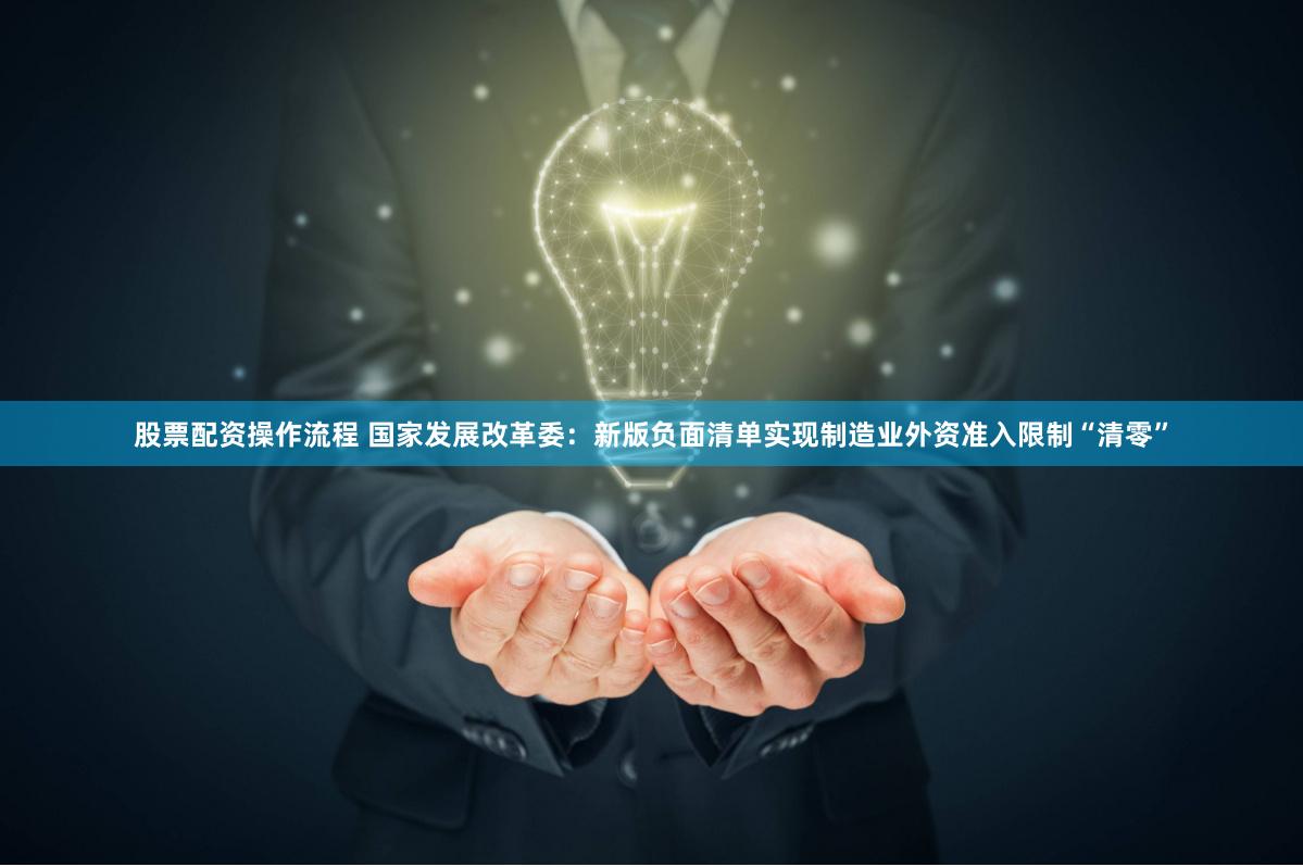 股票配资操作流程 国家发展改革委:新版负面清单实现制造业外资准入限制“清零”