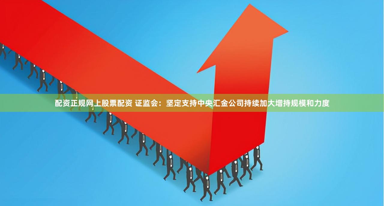 配资正规网上股票配资 证监会:坚定支持中央汇金公司持续加大增持规模和力度