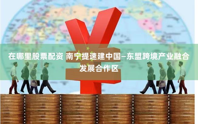 在哪里股票配资 南宁提速建中国—东盟跨境产业融合发展合作区