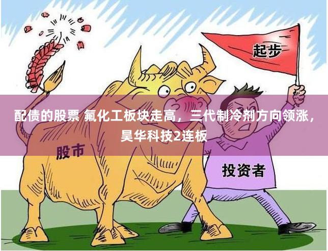 配债的股票 氟化工板块走高，三代制冷剂方向领涨，昊华科技2连板