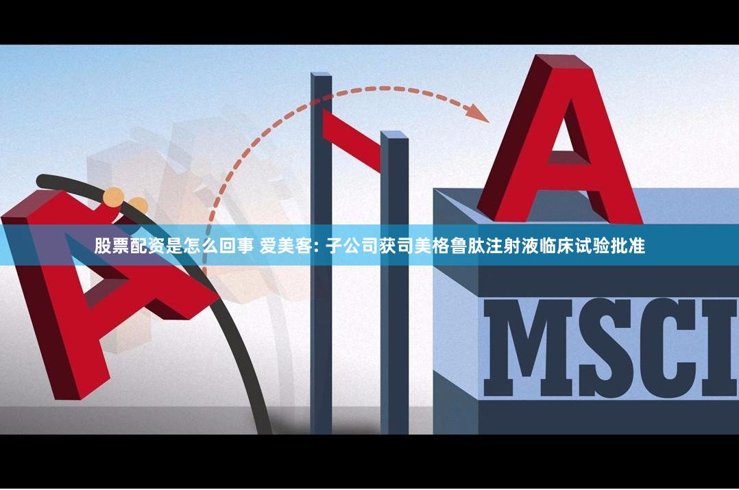股票配资是怎么回事 爱美客: 子公司获司美格鲁肽注射液临床试验批准