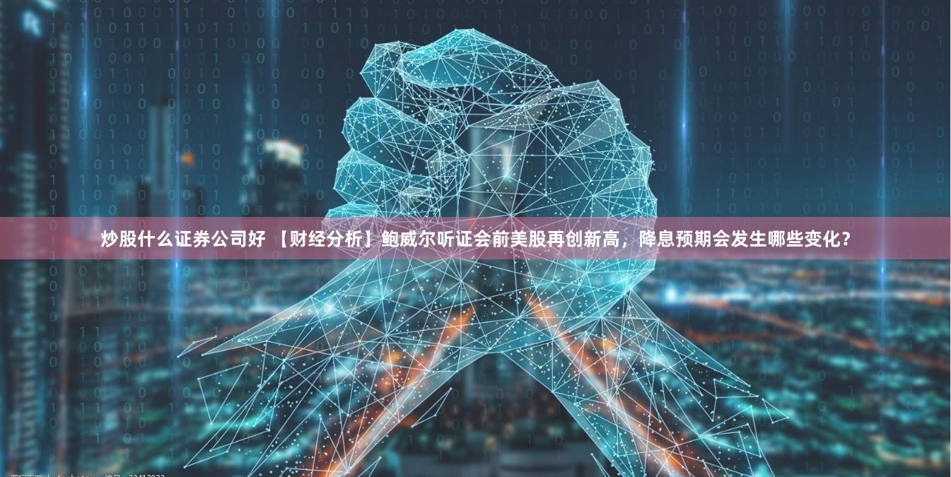 炒股什么证券公司好 【财经分析】鲍威尔听证会前美股再创新高,降息预期会发生哪些变化?