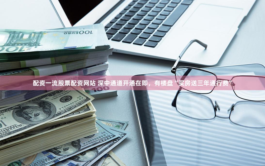 配资一流股票配资网站 深中通道开通在即，有楼盘“买房送三年通行费”