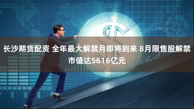 长沙期货配资 全年最大解禁月即将到来 8月限售股解禁市值达5616亿元