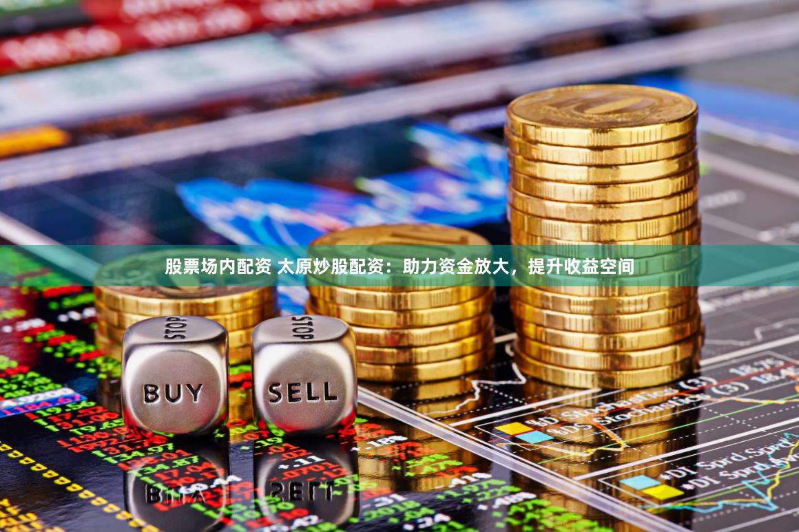 股票场内配资 太原炒股配资:助力资金放大,提升收益空间