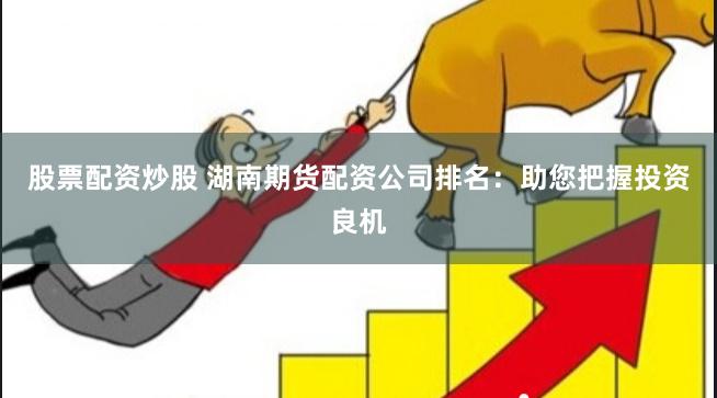 股票配资炒股 湖南期货配资公司排名:助您把握投资良机