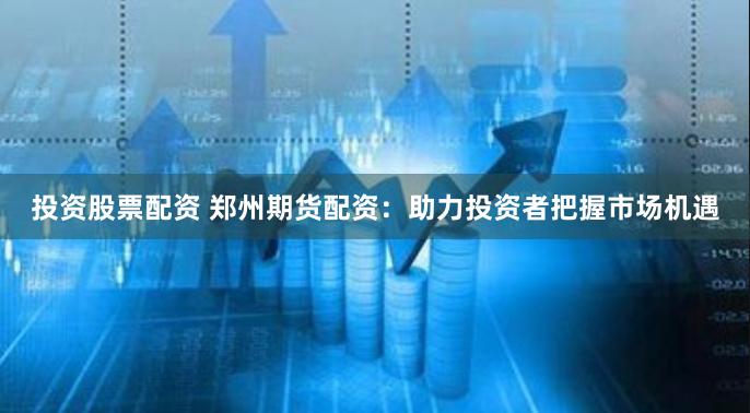 投资股票配资 郑州期货配资:助力投资者把握市场机遇